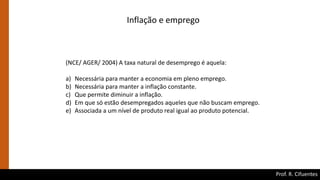 Prof. R. Cifuentes
Inflação e emprego
(NCE/ AGER/ 2004) A taxa natural de desemprego é aquela:
a) Necessária para manter a economia em pleno emprego.
b) Necessária para manter a inflação constante.
c) Que permite diminuir a inflação.
d) Em que só estão desempregados aqueles que não buscam emprego.
e) Associada a um nível de produto real igual ao produto potencial.
 