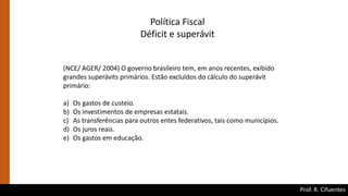 Prof. R. Cifuentes
Política Fiscal
Déficit e superávit
(NCE/ AGER/ 2004) O governo brasileiro tem, em anos recentes, exibido
grandes superávits primários. Estão excluídos do cálculo do superávit
primário:
a) Os gastos de custeio.
b) Os investimentos de empresas estatais.
c) As transferências para outros entes federativos, tais como municípios.
d) Os juros reais.
e) Os gastos em educação.
 
