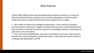 Prof. R. Cifuentes
Setor Externo
(CESPE/ ANS/ 2005) Na fase atual de globalização do espaço econômico, o estudo da
economia internacional é crucial para uma inserção adequada no cenário mundial.
Tendo como base as noções básicas dessa teoria, julgue os itens a seguir:
( ) No modelo ricardiano das vantagens comparativas, o livre comércio é benéfico
somente quando o país que se engaja nas trocas internacionais é suficientemente forte
para enfrentar a concorrência externa e possui uma vantagem absoluta na produção de
pelo menos uma mercadoria.
( ) Em uma economia globalizada, taxas de juros elevadas em um país, ceteris paribus,
atrairão mais capita estrangeiro, provocando, assim, a apreciação da moeda nacional e
a redução das exportações e do PIB.
 