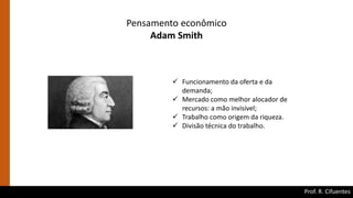 Prof. R. Cifuentes
Pensamento econômico
Adam Smith
 Funcionamento da oferta e da
demanda;
 Mercado como melhor alocador de
recursos: a mão invisível;
 Trabalho como origem da riqueza.
 Divisão técnica do trabalho.
 