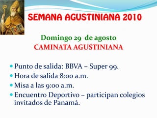 Domingo 29 de agosto
       CAMINATA AGUSTINIANA

 Punto de salida: BBVA – Super 99.
 Hora de salida 8:00 a.m.
 Misa a las 9:00 a.m.
 Encuentro Deportivo – participan colegios
 invitados de Panamá.
 