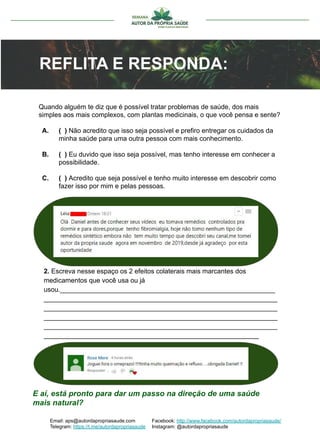 2. Escreva nesse espaço os 2 efeitos colaterais mais marcantes dos
medicamentos que você usa ou já
usou.__________________________________________________________
_______________________________________________________________
_______________________________________________________________
_______________________________________________________________
_______________________________________________________________
__________________________________________________________
Quando alguém te diz que é possível tratar problemas de saúde, dos mais
simples aos mais complexos, com plantas medicinais, o que você pensa e sente?
A. ( ) Não acredito que isso seja possível e prefiro entregar os cuidados da
minha saúde para uma outra pessoa com mais conhecimento.
B. ( ) Eu duvido que isso seja possível, mas tenho interesse em conhecer a
possibilidade.
C. ( ) Acredito que seja possível e tenho muito interesse em descobrir como
fazer isso por mim e pelas pessoas.
E aí, está pronto para dar um passo na direção de uma saúde
mais natural?
Email: aps@autordapropriasaude.com
Telegram: https://t.me/autordapropriasaude
Facebook: http://www.facebook.com/autordapropriasaude/
Instagram: @autordapropriasaude
REFLITA E RESPONDA:
 