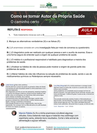 2. Marque as alternativas verdadeiras (V) e as falsas (F):
A ( ) A anamnese consiste em uma investigação feita por meio de conversa ou questionário.
B ( ) O diagnóstico pode ser realizado por qualquer pessoa e sem o auxílio de exames. Essa e
uma forma segura de entender qual a origem de qualquer problema de saúde.
C ( ) O médico é o profissional responsável e habilitado para diagnosticar a maioria dos
problemas de saúde.
D ( ) Analisar os hábitos de vida da pessoa pode mostrar a origem de grande parte dos
problemas de saúde.
E ( ) Alterar hábitos de vida não influencia na solução de problemas de saúde, sendo o uso de
medicamentos químicos ou fitoterápicos sempre necessário.
1. Todo tratamento inicia-se com o D___________ e a A_____________.
………………………………………………………………………………………………………………….……
REFLITA E RESPONDA:
Email: aps@autordapropriasaude.com
Telegram: https://t.me/autordapropriasaude
Facebook: http://www.facebook.com/autordapropriasaude/
Instagram: @autordapropriasaude
Como se tornar Autor da Própria Saúde
O caminho certo
AULA 2
08/01
 