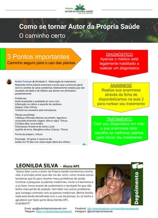 Email: aps@autordapropriasaude.com
Telegram: https://t.me/autordapropriasaude
Facebook: http://www.facebook.com/autordapropriasaude/
Instagram: @autordapropriasaude
Como se tornar Autor da Própria Saúde
O caminho certo
3 Pontos importantes
Caminho seguro para o uso das plantas
DIAGNÓSTICO
Apenas o médico está
legalmente habilitado a
realizar um diagnóstico
ANAMNESE
Realize sua anamnese
através da ficha de
disponibilizamos na aula 2
para nortear seu tratamento
TRATAMENTO
Com seu diagnóstico em mão
e sua anamnese feita,
escolha as melhores plantas
para iniciar seu tratamento
 