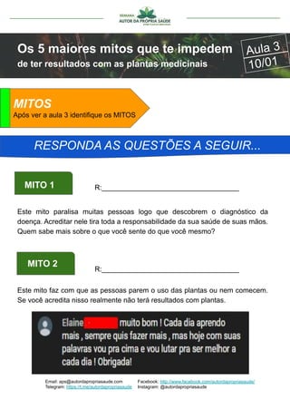Email: aps@autordapropriasaude.com
Telegram: https://t.me/autordapropriasaude
Facebook: http://www.facebook.com/autordapropriasaude/
Instagram: @autordapropriasaude
Os 5 maiores mitos que te impedem
de ter resultados com as plantas medicinais
Aula 3
10/01
ATENÇÃOMITOS
Após ver a aula 3 identifique os MITOS
RESPONDA AS QUESTÕES A SEGUIR...
Este mito paralisa muitas pessoas logo que descobrem o diagnóstico da
doença. Acreditar nele tira toda a responsabilidade da sua saúde de suas mãos.
Quem sabe mais sobre o que você sente do que você mesmo?
MITO 1 R:___________________________________
MITO 2
R:___________________________________
Este mito faz com que as pessoas parem o uso das plantas ou nem comecem.
Se você acredita nisso realmente não terá resultados com plantas.
 
