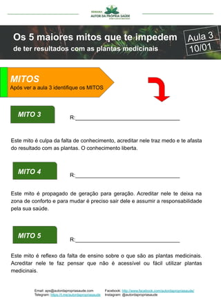 Email: aps@autordapropriasaude.com
Telegram: https://t.me/autordapropriasaude
Facebook: http://www.facebook.com/autordapropriasaude/
Instagram: @autordapropriasaude
Os 5 maiores mitos que te impedem
de ter resultados com as plantas medicinais
Aula 3
10/01
ATENÇÃO
Este mito é culpa da falta de conhecimento, acreditar nele traz medo e te afasta
do resultado com as plantas. O conhecimento liberta.
MITO 3 R:___________________________________
MITO 4 R:___________________________________
Este mito é propagado de geração para geração. Acreditar nele te deixa na
zona de conforto e para mudar é preciso sair dele e assumir a responsabilidade
pela sua saúde.
MITO 5
Este mito é reflexo da falta de ensino sobre o que são as plantas medicinais.
Acreditar nele te faz pensar que não é acessível ou fácil utilizar plantas
medicinais.
R:___________________________________
MITOS
Após ver a aula 3 identifique os MITOS
 