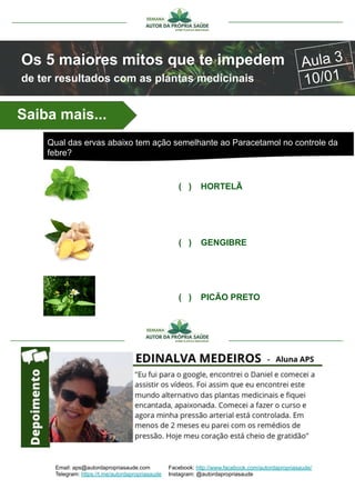 Email: aps@autordapropriasaude.com
Telegram: https://t.me/autordapropriasaude
Facebook: http://www.facebook.com/autordapropriasaude/
Instagram: @autordapropriasaude
Os 5 maiores mitos que te impedem
de ter resultados com as plantas medicinais
Aula 3
10/01
( ) HORTELÃ
( ) GENGIBRE
( ) PICÃO PRETO
Saiba mais...
Qual das ervas abaixo tem ação semelhante ao Paracetamol no controle da
febre?
 
