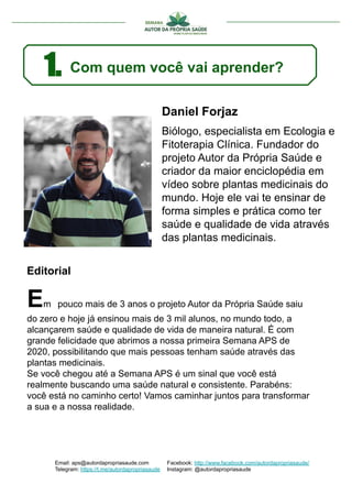 Daniel Forjaz
Biólogo, especialista em Ecologia e
Fitoterapia Clínica. Fundador do
projeto Autor da Própria Saúde e
criador da maior enciclopédia em
vídeo sobre plantas medicinais do
mundo. Hoje ele vai te ensinar de
forma simples e prática como ter
saúde e qualidade de vida através
das plantas medicinais.
Em pouco mais de 3 anos o projeto Autor da Própria Saúde saiu
do zero e hoje já ensinou mais de 3 mil alunos, no mundo todo, a
alcançarem saúde e qualidade de vida de maneira natural. É com
grande felicidade que abrimos a nossa primeira Semana APS de
2020, possibilitando que mais pessoas tenham saúde através das
plantas medicinais.
Se você chegou até a Semana APS é um sinal que você está
realmente buscando uma saúde natural e consistente. Parabéns:
você está no caminho certo! Vamos caminhar juntos para transformar
a sua e a nossa realidade.
Editorial
1. Com quem você vai aprender?
Email: aps@autordapropriasaude.com
Telegram: https://t.me/autordapropriasaude
Facebook: http://www.facebook.com/autordapropriasaude/
Instagram: @autordapropriasaude
 