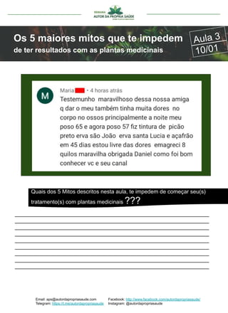 Email: aps@autordapropriasaude.com
Telegram: https://t.me/autordapropriasaude
Facebook: http://www.facebook.com/autordapropriasaude/
Instagram: @autordapropriasaude
Os 5 maiores mitos que te impedem
de ter resultados com as plantas medicinais
Aula 3
10/01
_______________________________________________________________
_______________________________________________________________
_______________________________________________________________
_______________________________________________________________
_______________________________________________________________
_______________________________________________________________
_______________________________________________________________
_______________________________________________________________
_______________________________________________________________
Quais dos 5 Mitos descritos nesta aula, te impedem de começar seu(s)
tratamento(s) com plantas medicinais ???
 