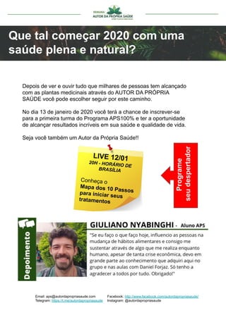 Que tal começar 2020 com uma
saúde plena e natural?
Depois de ver e ouvir tudo que milhares de pessoas tem alcançado
com as plantas medicinais através do AUTOR DA PRÓPRIA
SAÚDE você pode escolher seguir por este caminho.
No dia 13 de janeiro de 2020 você terá a chance de inscrever-se
para a primeira turma do Programa APS100% e ter a oportunidade
de alcançar resultados incríveis em sua saúde e qualidade de vida.
Seja você também um Autor da Própria Saúde!!
Email: aps@autordapropriasaude.com
Telegram: https://t.me/autordapropriasaude
Facebook: http://www.facebook.com/autordapropriasaude/
Instagram: @autordapropriasaude
LIVE 12/0120H - HORÁRIO DE
BRASÍLIA
Conheça o
Mapa dos 10 Passospara iniciar seus
tratamentos
Programe
seudespertador
 