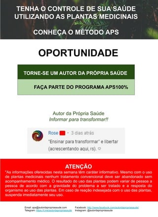TENHA O CONTROLE DE SUA SAÚDE
UTILIZANDO AS PLANTAS MEDICINAIS
CONHEÇA O MÉTODO APS
ATENÇÃO
"As informações oferecidas nesta semana têm caráter informativo. Mesmo com o uso
de plantas medicinais nenhum tratamento convencional deve ser abandonado sem
acompanhamento médico. O resultado do uso das plantas podem variar de pessoa a
pessoa de acordo com a gravidade do problema a ser tratado e a resposta do
organismo ao uso das plantas. Em caso de reação indesejada com o uso das plantas,
suspenda imediatamente seu uso.
OPORTUNIDADE
Autor da Própria Saúde
Informar para transformar!!
Email: aps@autordapropriasaude.com
Telegram: https://t.me/autordapropriasaude
Facebook: http://www.facebook.com/autordapropriasaude/
Instagram: @autordapropriasaude
TORNE-SE UM AUTOR DA PRÓPRIA SAÚDE
FAÇA PARTE DO PROGRAMA APS100%
 