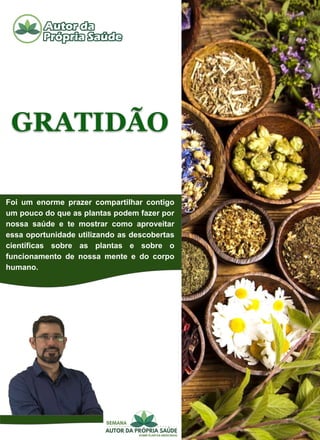 GRATIDÃO
Foi um enorme prazer compartilhar contigo
um pouco do que as plantas podem fazer por
nossa saúde e te mostrar como aproveitar
essa oportunidade utilizando as descobertas
científicas sobre as plantas e sobre o
funcionamento de nossa mente e do corpo
humano.
 