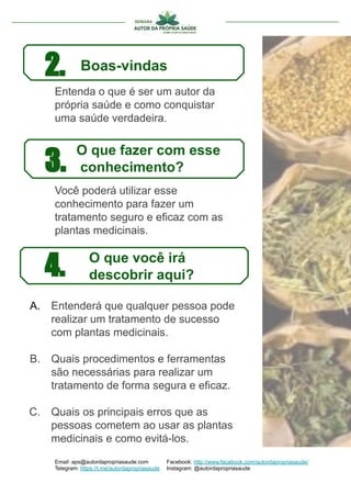 Entenda o que é ser um autor da
própria saúde e como conquistar
uma saúde verdadeira.
2. Boas-vindas
Email: aps@autordapropriasaude.com
Telegram: https://t.me/autordapropriasaude
Facebook: http://www.facebook.com/autordapropriasaude/
Instagram: @autordapropriasaude
3.
4.
O que fazer com esse
conhecimento?
O que você irá
descobrir aqui?
Você poderá utilizar esse
conhecimento para fazer um
tratamento seguro e eficaz com as
plantas medicinais.
A. Entenderá que qualquer pessoa pode
realizar um tratamento de sucesso
com plantas medicinais.
B. Quais procedimentos e ferramentas
são necessárias para realizar um
tratamento de forma segura e eficaz.
C. Quais os principais erros que as
pessoas cometem ao usar as plantas
medicinais e como evitá-los.
 