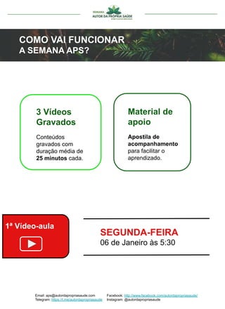 Email: aps@autordapropriasaude.com
Telegram: https://t.me/autordapropriasaude
Facebook: http://www.facebook.com/autordapropriasaude/
Instagram: @autordapropriasaude
COMO VAI FUNCIONAR
A SEMANA APS?
3 Vídeos
Gravados
Conteúdos
gravados com
duração média de
25 minutos cada.
Material de
apoio
Apostila de
acompanhamento
para facilitar o
aprendizado.
ACOMPANHE NOSSA AGENDA
COMPLETA DE CONTEÚDO
1ª Vídeo-aula
SEGUNDA-FEIRA
06 de Janeiro às 5:30
 