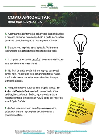 Email: aps@autordapropriasaude.com
Telegram: https://t.me/autordapropriasaude
Facebook: http://www.facebook.com/autordapropriasaude/
Instagram: @autordapropriasaude
COMO APROVEITAR
BEM ESSA APOSTILA
A. Acompanhe atentamente cada vídeo disponibilizado
e procure entender como cada lição é parte necessária
para sua conscientização e mudança de postura.
B. Se possível, imprima essa apostila. Vai ser um
instrumento de aprendizado importante pra você!
C. Complete os espaços vazios com as informações
que descobrir nas video-aulas.
D. No final de cada seção há um espaço para você
tomar nota. Anote tudo que achar importante. Assim,
você pode relembrar todos os conhecimentos que o
Daniel te passar.
E. Ninguém nasceu autor da sua própria saúde. Ser
Autor da Própria Saúde é fruto do aprendizado e
dedicação cotidianos. Então, fique atento a cada
história contada e inspire-se! VOCÊ pode ser Autor da
sua Própria Saúde!
F. Ao final de cada vídeo aula faça os exercícios
propostos o mais rápido possível. Não deixe o
conteúdo esfriar.
Para melhoraproveitamento
preste ATENÇÃO ao
“TOME NOTA”
nas aulas.
 