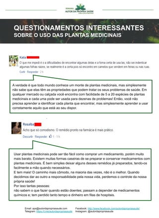 Email: aps@autordapropriasaude.com
Telegram: https://t.me/autordapropriasaude
Facebook: http://www.facebook.com/autordapropriasaude/
Instagram: @autordapropriasaude
QUESTIONAMENTOS INTERESSANTES
SOBRE O USO DAS PLANTAS MEDICINAIS
A verdade é que todo mundo conhece um monte de plantas medicinais, mas simplesmente
não sabe que elas têm as propriedades que podem tratar os seus problemas de saúde. Em
qualquer mercado ou calçada você encontra com facilidade de 5 a 20 espécies de plantas
medicinais e cada uma pode ser usada para dezenas de problemas! Então, você não
precisa aprender a identificar cada planta que encontrar, mas simplesmente aprender a usar
corretamente aquilo que está ao seu dispor.
Usar plantas medicinais pode ser tão fácil como comprar um medicamento, porém muito
mais barato. Existem muitas formas caseiras de se preparar e conservar medicamentos com
plantas medicinais. É bem simples deixar alguns desses remédios já preparados, tendo-os
facilmente a mão quando necessários.
E tem mais! O caminho mais cômodo, na maioria das vezes, não é o melhor. Quando
decidimos dar ao outro a responsabilidade pela nossa vida, perdemos o controle da nossa
própria saúde!
Por isso tantas pessoas:
não sabem o que fazer quando estão doentes; passam a depender de medicamentos
químicos e; tem perdido tanto tempo e dinheiro em filas de hospitais.
 