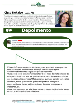 Existem inúmeras opções de plantas seguras, acessíveis e sem grandes
contraindicações. Normalmente esse tipo de medo ocorre pelo
desconhecimento sobre a ação das plantas medicinais.
Outro ponto sobre o qual devemos refletir é: ter medo do efeito colateral de
uma planta é comum, mas por que não temos medo dos efeitos colaterais
dos medicamentos químicos? Medicamentos químicos também tem efeitos
colaterais, mas o que ocorre é que muitas pessoas entregam a
responsabilidade da sua saúde a sistemas de saúde impessoais e
irresponsáveis.
O que traz segurança em relação ao uso de qualquer medicamento, natural
ou não, é o conhecimento sobre saúde.
Email: aps@autordapropriasaude.com
Telegram: https://t.me/autordapropriasaude
Facebook: http://www.facebook.com/autordapropriasaude/
Instagram: @autordapropriasaude
 