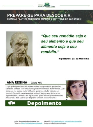 “Que seu remédio seja o
seu alimento e que seu
alimento seja o seu
remédio.”
PREPARE-SE PARA DESCOBRIR
COMO AS PLANTAS MEDICINAIS TRARÃO O CONTROLE DA SUA SAÚDE!
Email: aps@autordapropriasaude.com
Telegram: https://t.me/autordapropriasaude
Facebook: http://www.facebook.com/autordapropriasaude/
Instagram: @autordapropriasaude
Hipócrates, pai da Medicina
 