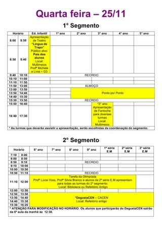 Quarta feira – 25/11
                                         1° Segmento
  Horário        Ed. Infantil     1° ano          2° ano            3° ano         4° ano      5° ano
                Apresentação
8:00    8:50      de Teatro
                 “Língua de
                   Trapo”
                Público alvo:
                  Pais dos
                    alunos
8:50    9:40
                    Local:
                  Multimeios
                Profª Michele
                 e Lívia – G3
 9:40   10:10                                           RECREIO
10:10   11:00
11:10   11:50
11:50   13:00                                           ALMOÇO
13:00   13:50
13:50   14:40                                                         Ponto por Ponto
14:40   15:30
15:30   15:50                                       RECREIO
15:50   16:40                                                *3° ano
                                                          Apresentação
                                                          de Fantoche
                                                          para diversas
16:40 17:30
                                                             turmas
                                                              Local:
                                                           Multimeios
* As turmas que deverão assistir a apresentação, serão escolhidas da coordenação do segmento.



                                         2° Segmento
                                                                        1ª série    2ª série   3° série
   Horário        6° ano        7° ano      8° ano         9° ano
                                                                          E.M         E.M        E.M
 7:10  8:00
 8:00  8:50
 8:50  9:10                                             RECREIO
 9:10 10:00
10:00 10:50
10:50 11:10                                              RECREIO
                                              Tarefa da Olimpíada
                  Profª Lúcia Voss, Profª Silvia Branco e alunos da 2ª série E.M apresentam
11:10 12:00
                                    para todas as turmas do 2º segmento.
                                     Local: Biblioteca ou Refeitório Antigo
12:00 12:50
12:50 13:50
13:50 14:40                        *DegustaCEN – CACEN
14:40 15:30                         Local: Refeitório antigo
15:30 16:20
* ATENÇÃO PARA MODIFICAÇÃO NO HORÁRIO: Os alunos que participarão do DegustaCEN sairão
da 6ª aula da manhã às 12:30.
 