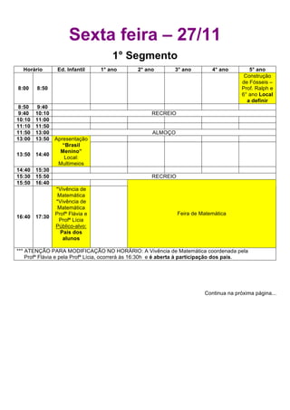 *** DEBATE – AGENDA 21 ESCOLAR - ATIVIDADE ABERTA A TODA COMUNIDADE - Esta atividade tem por objetivo iniciar um
debate sobre as diversas possibilidades de soluções que garantam o desenvolvimento de práticas sócio-ambientais sustentáveis,
adequadas à nossa comunidade escolar. Estão convidados pais, professores, alunos, funcionários e amigos do Centro Educacional
de Niterói. Venha dar suas sugestões. Participe!!!




                          Sexta feira – 27/11
                                               1° Segmento
    Horário         Ed. Infantil         1° ano            2° ano           3° ano            4° ano           5° ano
                                                                                                             Construção
                                                                                                            de Fósseis –
  8:00     8:50                                                                                             Prof. Ralph e
                                                                                                            6° ano Local
                                                                                                              a definir
  8:50     9:40
  9:40    10:10                                                  RECREIO
 10:10    11:00
 11:10    11:50
 11:50    13:00                                                   ALMOÇO
 13:00    13:50 Apresentação
                   “Brasil
                  Menino”
 13:50    14:40
                    Local:
                 Multimeios
 14:40    15:30
 15:30    15:50                                                  RECREIO
 15:50    16:40
                *Vivência de
                 Matemática
                *Vivência de
                 Matemática
                Profª Flávia e                                               Feira de Matemática
 16:40    17:30
                 Profª Lícia
                Público-alvo:
                  Pais dos
                   alunos

 *** ATENÇÃO PARA MODIFICAÇÃO NO HORÁRIO: A Vivência de Matemática coordenada pela
     Profª Flávia e pela Profª Lícia, ocorrerá às 16:30h e é aberta à participação dos pais.




                                                                                          Continua na próxima página...
 