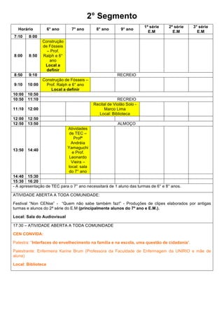 2° Segmento
                                                                      1ª série   2ª série    3° série
  Horário           6° ano     7° ano       8° ano        9° ano
                                                                        E.M        E.M         E.M
7:10    8:00
               Construção
               de Fósseis
                 – Prof.
8:00    8:50   Ralph e 6°
                  ano
                Local a
                 definir
8:50    9:10                                            RECREIO
               Construção de Fósseis –
9:10   10:00     Prof. Ralph e 6° ano
                   Local a definir
10:00 10:50
10:50 11:10                                             RECREIO
                                           Recital de Violão Solo -
11:10 12:00                                      Marco Lima
                                              Local: Biblioteca
12:00 12:50
12:50 13:50                                             ALMOÇO
                             Atividades
                              de TEC –
                                Profª
                               Andréia
                             Yamaguchi
13:50 14:40
                               e Prof.
                              Leonardo
                               Vieira –
                             local: sala
                              do 7° ano
14:40 15:30
15:30 16:20
- A apresentação de TEC para o 7° ano necessitará de 1 aluno das turmas de 6° e 8° anos.

ATIVIDADE ABERTA A TODA COMUNIDADE:

Festival “Non CENse” - “Quem não sabe também faz!” - Produções de clipes elaborados por antigas
turmas e alunos do 2ª série do E.M (principalmente alunos do 7º ano e E.M.).

Local: Sala do Audiovisual

17:30 – ATIVIDADE ABERTA A TODA COMUNIDADE

CEN CONVIDA:

Palestra: “Interfaces do envelhecimento na família e na escola, uma questão de cidadania”.

Palestrante: Enfermeira Karine Brum (Professora da Faculdade de Enfermagem da UNIRIO e mãe de
aluna)

Local: Biblioteca
 