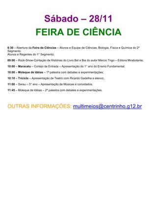 Sábado – 28/11
                     FEIRA DE CIÊNCIA
8:30 – Abertura da Feira de Ciências – Alunos e Equipe de Ciências, Biologia, Física e Química do 2º
Segmento
Alunos e Regentes do 1° Segmento;

09:00 – Rock-Show-Contação de Histórias do Livro Bel e Bia do autor Marcio Trigo – Editora Mirabolante;

10:00 – Maracatu – Cortejo de Entrada – Apresentação do 1° ano do Ensino Fundamental;

10:00 – Moleque de Idéias – 1ª palestra com debates e experimentações;

10:10 – Triciclo – Apresentação de Teatro com Ricardo Gadelha e elenco;

11:00 – Sarau – 5° ano – Apresentação de Músicas e convidados;

11:45 – Moleque de Idéias – 2ª palestra com debates e experimentações.




OUTRAS INFORMAÇÕES: multimeios@centrinho.g12.br
 