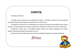 CONVITE
     Prezado(a) Senhor(a)


     O Colégio Atual, através de suas unidades Boa Viagem I e Piedade, convida V.Sa. para participar
da Semana Atual do Meio Ambiente no período de 01 a 05 de Junho.
     Os objetivos concentram-se na identificação dos impactos causados pela atividade humana sobre a
natureza e na apresentação de possíveis soluções que estimulem as práticas de consumo responsável.
     Professores, alunos, pais e comunidade estarão reunidos em diversas atividades para refletir,
debater e apresentar trabalhos relacionados ao tema.
     Durante esta semana desenvolveremos diversas atividades focadas nas questões ambientais.
 