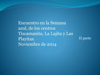 II parte 
Encuentro en la Semana 
azul, de los centros 
Tiscamanita, La Lajita y Las 
Playitas. 
Noviembre de 2014 
 