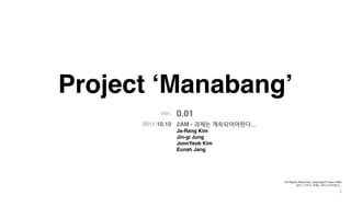 Project ‘Manabang’
            ver.   0.01
      2011.10.10 2AM - 과제는계속되어야한다...
                   Ja-Rang Kim
                   Jin-gi Jung
                   JoonYeob Kim
                   Eunah Jang




                                               All Rights Reserved, Copyright© Team 2AM.
                                                        새벽2시까지과제는계속되어야한다...

                                                                                                        1
 