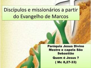 Discípulos e missionários a partir
    do Evangelho de Marcos




                    Paróquia Jesus Divino
                     Mestre e capela São
                          Sebastião
                       Quem é Jesus ?
                        ( Mc 8,27-33)
 