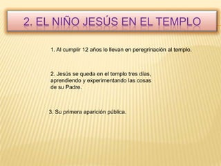 2. El niño Jesús en el templo1. Al cumplir 12 años lo llevan en peregrinación al templo.2. Jesús se queda en el templo tres días, aprendiendo y experimentando las cosas de su Padre.3. Su primera aparición pública.