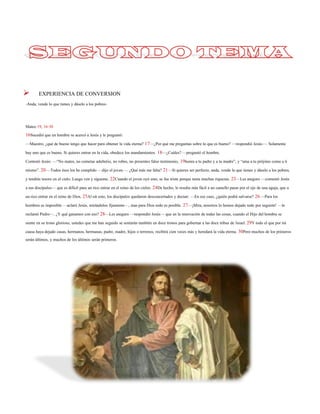 EXPERIENCIA DE CONVERSION 
-Anda, vende lo que tienes y dáselo a los pobres- 
Mateo 19, 16-30 
16Sucedió que un hombre se acercó a Jesús y le preguntó: 
—Maestro, ¿qué de bueno tengo que hacer para obtener la vida eterna? 17—¿Por qué me preguntas sobre lo que es bueno? —respondió Jesús—. Solamente hay uno que es bueno. Si quieres entrar en la vida, obedece los mandamientos. 18—¿Cuáles? —preguntó el hombre. 
Contestó Jesús: —‚No mates, no cometas adulterio, no robes, no presentes falso testimonio, 19honra a tu padre y a tu madre‛,y ‚ama a tu prójimo como a ti mismo‛. 20—Todos ésos los he cumplido —dijo el joven—. ¿Qué más me falta? 21—Si quieres ser perfecto, anda, vende lo que tienes y dáselo a los pobres, y tendrás tesoro en el cielo. Luego ven y sígueme. 22Cuando el joven oyó esto, se fue triste porque tenía muchas riquezas. 23—Les aseguro —comentó Jesús a sus discípulos—que es difícil para un rico entrar en el reino de los cielos. 24De hecho, le resulta más fácil a un camello pasar por el ojo de una aguja, que a un rico entrar en el reino de Dios. 25Al oír esto, los discípulos quedaron desconcertados y decían: —En ese caso, ¿quién podrá salvarse? 26—Para los hombres es imposible —aclaró Jesús, mirándolos fijamente—, mas para Dios todo es posible.27—¡Mira, nosotros lo hemos dejado todo por seguirte! —le reclamó Pedro—. ¿Y qué ganamos con eso? 28—Les aseguro —respondió Jesús—que en la renovación de todas las cosas, cuando el Hijo del hombre se siente en su trono glorioso, ustedes que me han seguido se sentarán también en doce tronos para gobernar a las doce tribus deIsrael. 29Y todo el que por mi causa haya dejado casas, hermanos, hermanas, padre, madre,hijos o terrenos, recibirá cien veces más y heredará la vida eterna. 30Pero muchos de los primeros serán últimos, y muchos de los últimos serán primeros.  