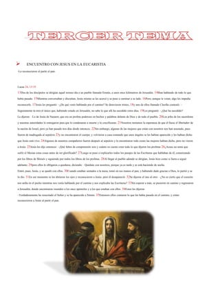 ENCUENTRO CON JESUS EN LA EUCARISTIA 
-Lo reconocieron al partir el pan- 
Lucas 24, 13-35 
13Dos de los discípulosse dirigían aquel mismo día a un pueblo llamado Emaús, a unos once kilómetros de Jerusalén.14Iban hablando de todo lo que había pasado. 15Mientras conversaban y discutían, Jesús mismo se les acercó y se puso a caminar a su lado.16Pero, aunque le veían, algo les impedía reconocerle.17Jesús les preguntó: –¿De qué venís hablando por el camino? Se detuvieron tristes,18y uno de ellos llamado Cleofás contestó: – Seguramente tú eres el único que, habiendo estado en Jerusalén, no sabe lo que allí ha sucedido estos días. 19Les preguntó: –¿Qué ha sucedido? 
Le dijeron: –Lo de Jesús de Nazaret, que era un profetapoderoso en hechos y palabras delante de Dios y de todo el pueblo.20Los jefes de los sacerdotes y nuestras autoridades lo entregaron para que lo condenaran a muerte y lo crucificaran.21Nosotros teníamos la esperanza de que él fuese el libertador de la nación de Israel, pero ya han pasado tres días desde entonces.22Sin embargo, algunas de las mujeres que están con nosotros nos han asustado, pues fueron de madrugada al sepulcro23y no encontraron el cuerpo; y volvieron a casa contando que unos ángeles se les habían aparecido y les habían dicho que Jesús está vivo.24Algunos de nuestros compañeros fueron después al sepulcro y lo encontraron todo como las mujeres habían dicho, pero no vierona Jesús. 25Jesús les dijo entonces: –¡Qué faltos de comprensión sois y cuánto os cuesta creer todo lo que dijeron los profetas26¿Acaso no tenía que sufrir el Mesías estas cosas antes de ser glorificado? 27Luego se puso a explicarles todos los pasajes de las Escrituras que hablaban de él, comenzando por los libros de Moisés y siguiendo por todos los libros de los profetas. 28Al llegar al pueblo adonde se dirigían, Jesús hizo como si fuera a seguir adelante;29pero ellos le obligaron a quedarse, diciendo: –Quédate con nosotros, porque ya es tarde y se está haciendo de noche. 
Entró, pues, Jesús, y se quedó con ellos.30Cuando estaban sentados a la mesa, tomó en sus manos el pan, y habiendo dado gracias a Dios, lo partió y se lo dio.31En ese momento se les abrieron los ojos y reconocieron a Jesús;pero él desapareció.32Se dijeron el uno al otro: –¿No es cierto que el corazón nos ardía en el pecho mientras nos venía hablando por el camino y nos explicaba las Escrituras? 33Sin esperar a más, se pusieron en camino y regresaron a Jerusalén, donde encontraron reunidos a los once apóstoles y a los que estaban con ellos.34Estos les dijeron: 
–Verdaderamente ha resucitado el Señor y se ha aparecido a Simón. 35Entonces ellos contaron lo que les había pasado en el camino, y cómo reconocieron a Jesús al partir el pan.  