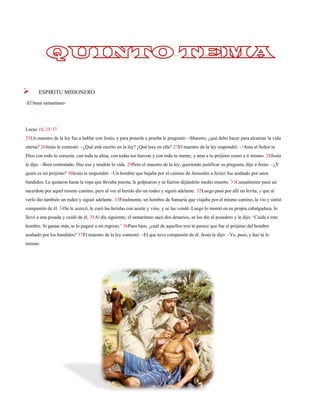 ESPIRITU MISIONERO 
-El buen samaritano- 
Lucas 10, 25-37 
25Un maestro de la ley fue a hablar con Jesús, y para ponerle a prueba le preguntó: –Maestro, ¿qué debo hacer para alcanzar la vida eterna? 26Jesús le contestó: –¿Qué está escrito en la ley? ¿Qué lees en ella? 27El maestro de la ley respondió: –‘Ama al Señor tu Dios con todo tu corazón, con toda tu alma, con todas tus fuerzas y con toda tu mente;y ama a tu prójimo como a ti mismo. 28Jesús le dijo: –Bien contestado. Haz eso y tendrás la vida. 29Pero el maestro de la ley, queriendo justificar su pregunta, dijo a Jesús: –¿Y quién es mi prójimo? 30Jesús le respondió: –Un hombre que bajaba por el camino de Jerusalén a Jericófue asaltado por unos bandidos. Le quitaron hasta la ropa que llevaba puesta, le golpearon y se fueron dejándolo medio muerto.31Casualmente pasó un sacerdote por aquel mismo camino, pero al ver al herido dio un rodeo y siguió adelante.32Luego pasó por allí un levita, y que al verlo dio también un rodeo y siguió adelante.33Finalmente, un hombre de Samaria que viajaba por el mismo camino, le vio y sintió compasión de él.34Se le acercó, le curó las heridas con aceite y vino,y se las vendó. Luego lo montó en su propia cabalgadura, lo llevó a una posada y cuidó de él.35Al día siguiente, el samaritano sacó dos denarios,se los dio al posadero y le dijo: ‘Cuida a este hombre. Si gastas más, te lo pagaré a mi regreso.’36Pues bien, ¿cuál de aquellos tres te parece que fue el prójimo del hombre asaltado por los bandidos? 37El maestro de la ley contestó: –El que tuvo compasión de él. Jesús le dijo: –Ve, pues, y haz tú lo mismo. 