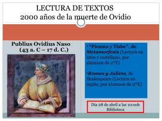 Publius Ovidius Naso
(43 a. C – 17 d. C.)
LECTURA DE TEXTOS
2000 años de la muerte de Ovidio
• “Píramo y Tisbe”, de
Metamorfosis (Lectura en
latín y castellano, por
alumnos de 2ºY)
•Romeo y Julieta, de
Shakespeare (Lectura en
inglés, por alumnos de 2ºX)
Día 28 de abril a las 10:ooh
Biblioteca
 