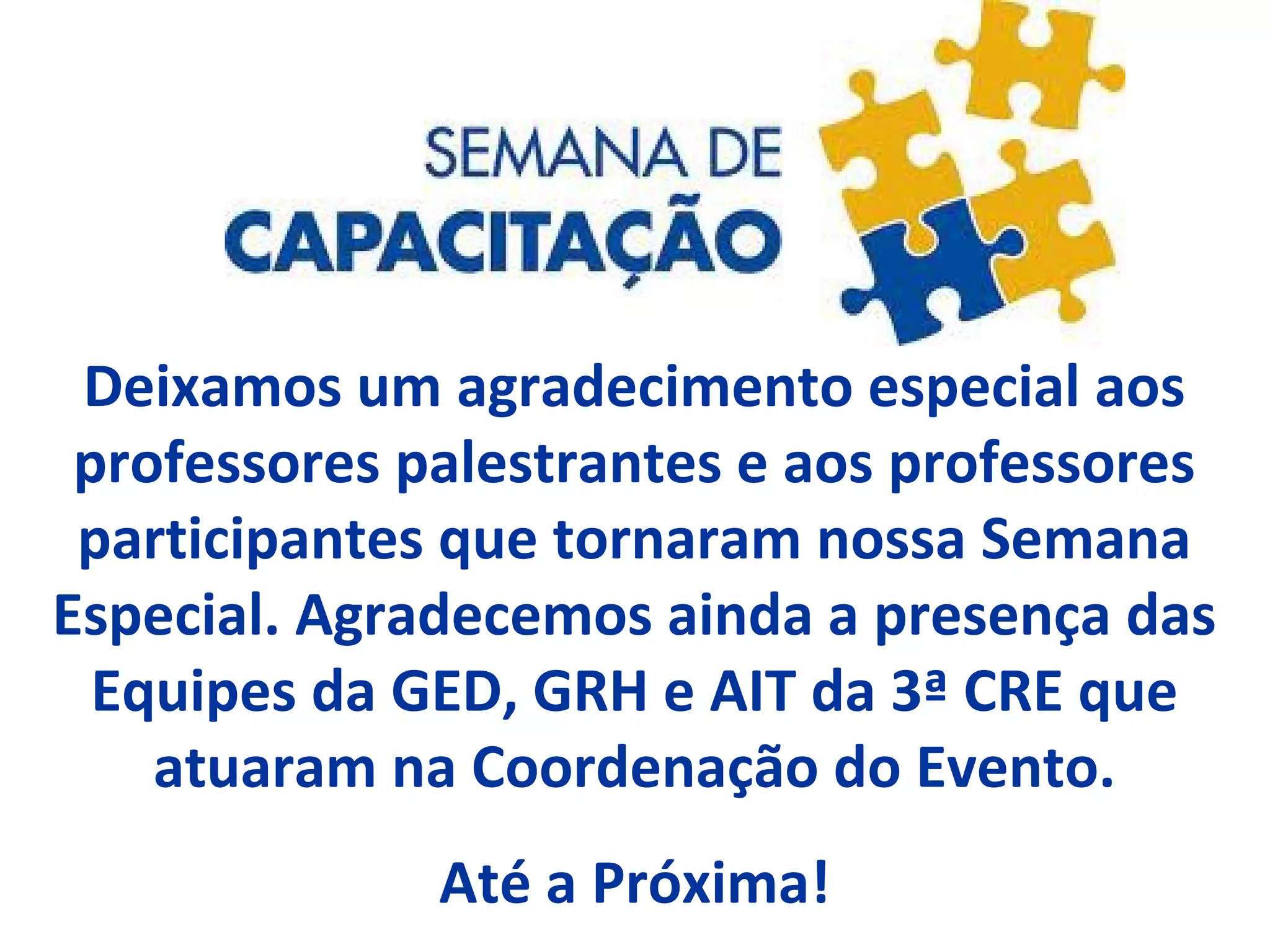 Deixamos um agradecimento especial aos
professores palestrantes e aos professores
participantes que tornaram nossa Semana
Especial. Agradecemos ainda a presença das
Equipes da GED, GRH e AIT da 3ª CRE que
atuaram na Coordenação do Evento.
Até a Próxima!