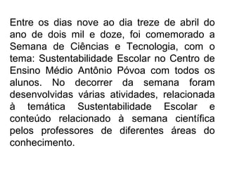 Entre os dias nove ao dia treze de abril do
ano de dois mil e doze, foi comemorado a
Semana de Ciências e Tecnologia, com o
tema: Sustentabilidade Escolar no Centro de
Ensino Médio Antônio Póvoa com todos os
alunos. No decorrer da semana foram
desenvolvidas várias atividades, relacionada
à temática Sustentabilidade Escolar e
conteúdo relacionado à semana científica
pelos professores de diferentes áreas do
conhecimento.
 