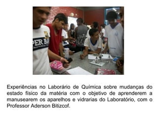 Experiências no Laborário de Química sobre mudanças do
estado físico da matéria com o objetivo de aprenderem a
manusearem os aparelhos e vidrarias do Laboratório, com o
Professor Aderson Bitizcof.
 