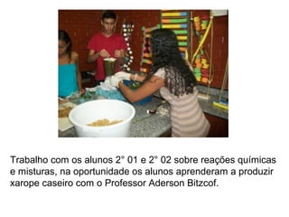 Trabalho com os alunos 2° 01 e 2° 02 sobre reações químicas
e misturas, na oportunidade os alunos aprenderam a produzir
xarope caseiro com o Professor Aderson Bitzcof.
 