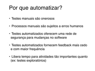 Por que automatizar?
• Testes manuais são onerosos
• Processos manuais são sujeitos a erros humanos
• Testes automatizados oferecem uma rede de
segurança para mudanças no software
• Testes automatizados fornecem feedback mais cedo
e com maior frequência
• Libera tempo para atividades tão importantes quanto
(ex: testes exploratórios)
 
