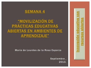 María de Lourdes de la Rosa Esparza
SEMANA 4
“MOVILIZACIÓN DE
PRÁCTICAS EDUCATIVAS
ABIERTAS EN AMBIENTES DE
APRENDIZAJE”
Innovacióneducativacon
recursosabiertos
Septiembre ,
2013.
 