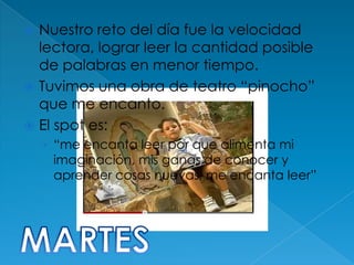 Nuestro reto del día fue la velocidad
  lectora, lograr leer la cantidad posible
  de palabras en menor tiempo.
 Tuvimos una obra de teatro “pinocho”
  que me encanto.
 El spot es:
    › “me encanta leer por que alimenta mi
     imaginación, mis ganas de conocer y
     aprender cosas nuevas, me encanta leer”
 