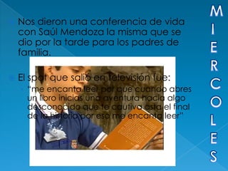    Nos dieron una conferencia de vida
    con Saúl Mendoza la misma que se
    dio por la tarde para los padres de
    familia.

   El spot que salió en televisión fue:
    › “me encanta leer por que cuando abres
      un libro inicias una aventura hacia algo
      desconocido que te cautiva asta el final
      de la historia por eso me encanta leer”
 