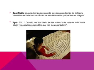•   Spot Radio: encanta leer porque cuando lees pasas un tiempo de calidad y
    descubres en la lectura una forma de entretenimiento porque leer es mágico


•   Spot: TV: “ Cuando leo me siento en las nubes y de repente miro hacia
    abajo y veo ciudades increíbles, por eso me encanta leer.”
 