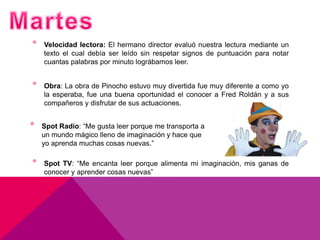 •   Velocidad lectora: El hermano director evaluó nuestra lectura mediante un
    texto el cual debía ser leído sin respetar signos de puntuación para notar
    cuantas palabras por minuto lográbamos leer.


•   Obra: La obra de Pinocho estuvo muy divertida fue muy diferente a como yo
    la esperaba, fue una buena oportunidad el conocer a Fred Roldán y a sus
    compañeros y disfrutar de sus actuaciones.


•   Spot Radio: “Me gusta leer porque me transporta a
    un mundo mágico lleno de imaginación y hace que
    yo aprenda muchas cosas nuevas.”

•   Spot TV: “Me encanta leer porque alimenta mi imaginación, mis ganas de
    conocer y aprender cosas nuevas”
 