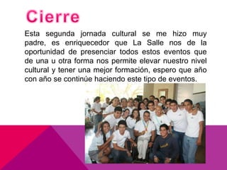 Esta segunda jornada cultural se me hizo muy
padre, es enriquecedor que La Salle nos de la
oportunidad de presenciar todos estos eventos que
de una u otra forma nos permite elevar nuestro nivel
cultural y tener una mejor formación, espero que año
con año se continúe haciendo este tipo de eventos.
 