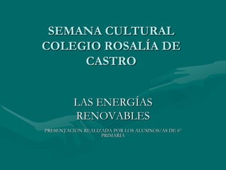 SEMANA CULTURAL
COLEGIO ROSALÍA DE
     CASTRO


         LAS ENERGÍAS
         RENOVABLES
PRESENTACIÓN REALIZADA POR LOS ALUMNOS/AS DE 6º
                   PRIMARIA
 
