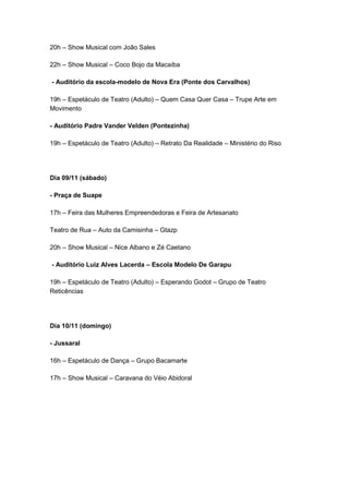 20h – Show Musical com João Sales
22h – Show Musical – Coco Bojo da Macaíba
- Auditório da escola-modelo de Nova Era (Ponte dos Carvalhos)
19h – Espetáculo de Teatro (Adulto) – Quem Casa Quer Casa – Trupe Arte em
Movimento
- Auditório Padre Vander Velden (Pontezinha)
19h – Espetáculo de Teatro (Adulto) – Retrato Da Realidade – Ministério do Riso

Dia 09/11 (sábado)
- Praça de Suape
17h – Feira das Mulheres Empreendedoras e Feira de Artesanato
Teatro de Rua – Auto da Camisinha – Gtazp
20h – Show Musical – Nice Albano e Zé Caetano
- Auditório Luiz Alves Lacerda – Escola Modelo De Garapu
19h – Espetáculo de Teatro (Adulto) – Esperando Godot – Grupo de Teatro
Reticências

Dia 10/11 (domingo)
- Jussaral
16h – Espetáculo de Dança – Grupo Bacamarte
17h – Show Musical – Caravana do Véio Abidoral

 