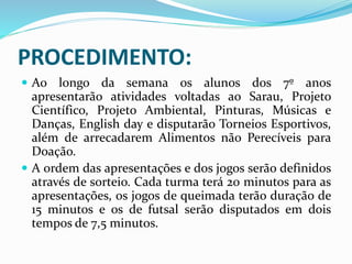 PROCEDIMENTO:
 Ao longo da semana os alunos dos 7º anos
apresentarão atividades voltadas ao Sarau, Projeto
Científico, Projeto Ambiental, Pinturas, Músicas e
Danças, English day e disputarão Torneios Esportivos,
além de arrecadarem Alimentos não Perecíveis para
Doação.
 A ordem das apresentações e dos jogos serão definidos
através de sorteio. Cada turma terá 20 minutos para as
apresentações, os jogos de queimada terão duração de
15 minutos e os de futsal serão disputados em dois
tempos de 7,5 minutos.
 