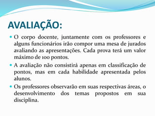 AVALIAÇÃO:
 O corpo docente, juntamente com os professores e
alguns funcionários irão compor uma mesa de jurados
avaliando as apresentações. Cada prova terá um valor
máximo de 100 pontos.
 A avaliação não consistirá apenas em classificação de
pontos, mas em cada habilidade apresentada pelos
alunos.
 Os professores observarão em suas respectivas áreas, o
desenvolvimento dos temas propostos em sua
disciplina.
 